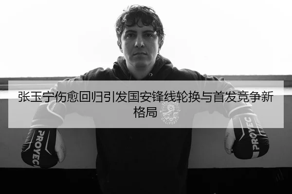 张玉宁伤愈回归引发国安锋线轮换与首发竞争新格局