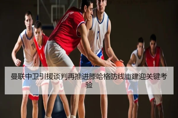 曼联中卫引援谈判再推进滕哈格防线重建迎关键考验