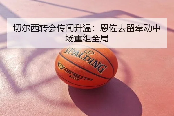 切尔西转会传闻升温：恩佐去留牵动中场重组全局