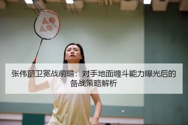 张伟丽卫冕战前瞻：对手地面缠斗能力曝光后的备战策略解析